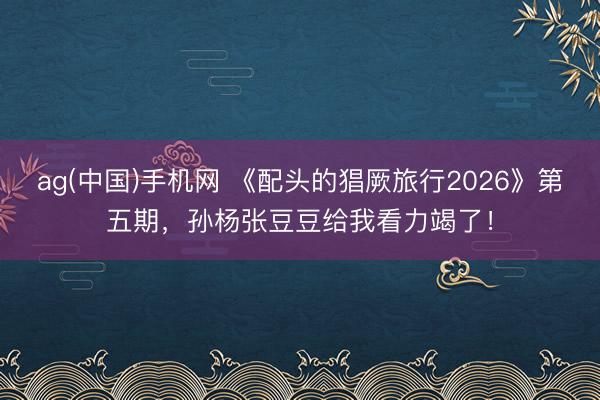 ag(中国)手机网 《配头的猖厥旅行2026》第五期，孙杨张豆豆给我看力竭了！