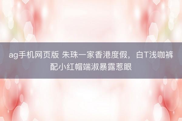 ag手机网页版 朱珠一家香港度假，白T浅咖裤配小红帽端淑暴露惹眼