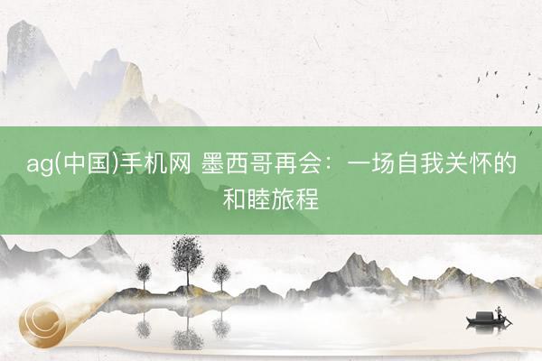 ag(中国)手机网 墨西哥再会：一场自我关怀的和睦旅程