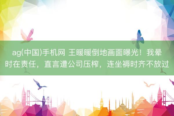 ag(中国)手机网 王暖暖倒地画面曝光！我晕时在责任，直言遭公司压榨，连坐褥时齐不放过