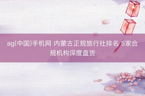 ag(中国)手机网 内蒙古正规旅行社排名 5家合规机构深度盘货