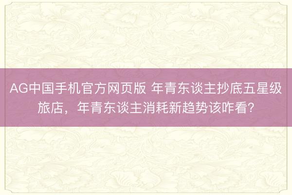 AG中国手机官方网页版 年青东谈主抄底五星级旅店，年青东谈主消耗新趋势该咋看？