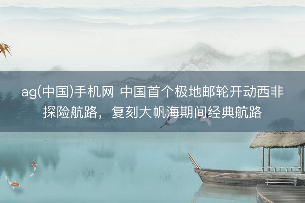 ag(中国)手机网 中国首个极地邮轮开动西非探险航路，复刻大帆海期间经典航路