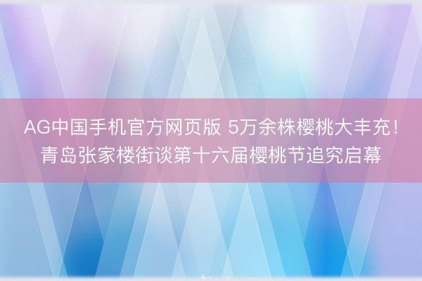 AG中国手机官方网页版 5万余株樱桃大丰充！青岛张家楼街谈第十六届樱桃节追究启幕