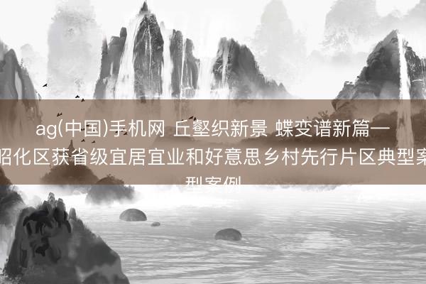 ag(中国)手机网 丘壑织新景 蝶变谱新篇——昭化区获省级宜居宜业和好意思乡村先行片区典型案例