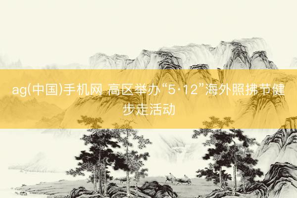 ag(中国)手机网 高区举办“5·12”海外照拂节健步走活动