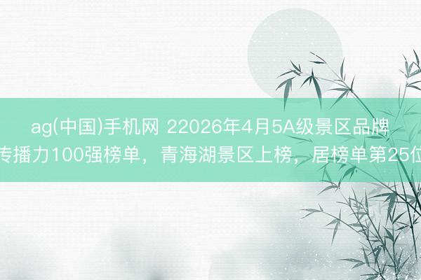 ag(中国)手机网 22026年4月5A级景区品牌传播力100强榜单，青海湖景区上榜，居榜单第25位