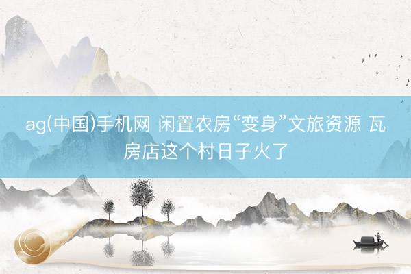 ag(中国)手机网 闲置农房“变身”文旅资源 瓦房店这个村日子火了