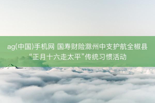 ag(中国)手机网 国寿财险滁州中支护航全椒县“正月十六走太平”传统习惯活动