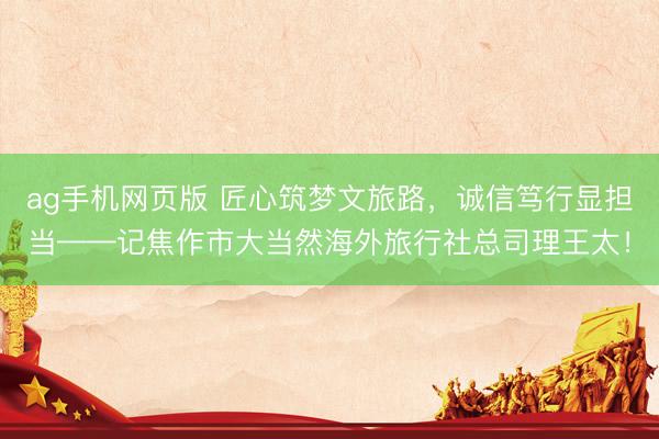 ag手机网页版 匠心筑梦文旅路，诚信笃行显担当——记焦作市大当然海外旅行社总司理王太！