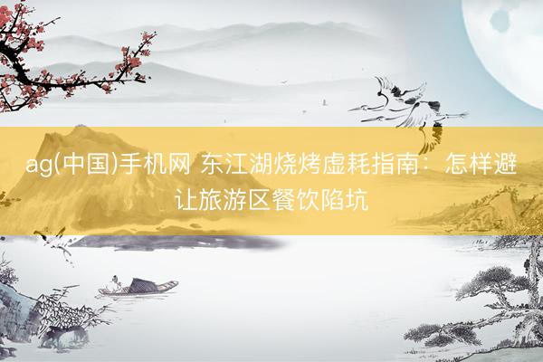 ag(中国)手机网 东江湖烧烤虚耗指南:怎样避让旅游区餐饮陷坑