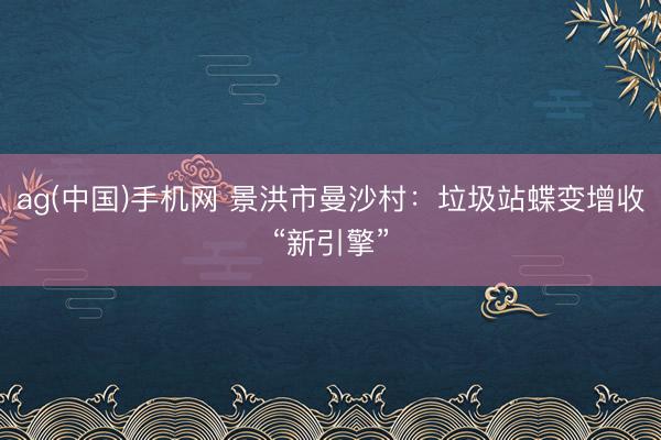 ag(中国)手机网 景洪市曼沙村：垃圾站蝶变增收“新引擎”