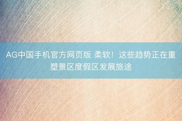 AG中国手机官方网页版 柔软!这些趋势正在重塑景区度假区发展旅途