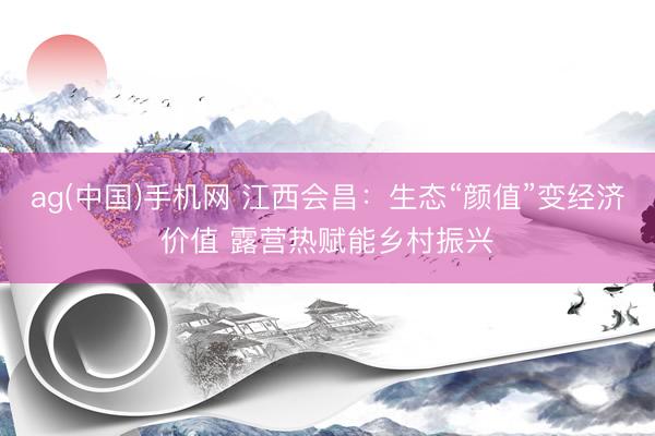 ag(中国)手机网 江西会昌：生态“颜值”变经济价值 露营热赋能乡村振兴