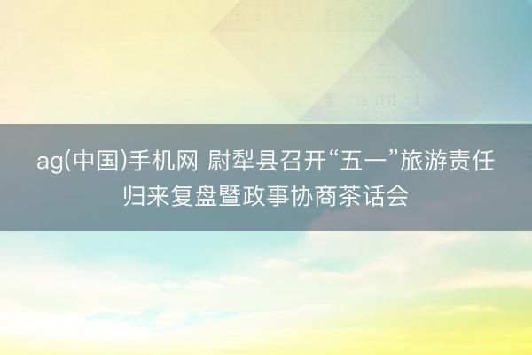ag(中国)手机网 尉犁县召开“五一”旅游责任归来复盘暨政事协商茶话会