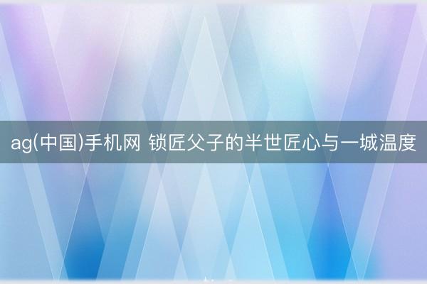 ag(中国)手机网 锁匠父子的半世匠心与一城温度