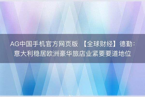 AG中国手机官方网页版 【全球财经】德勤：意大利稳居欧洲豪华旅店业紧要要道地位