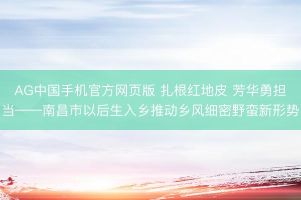 AG中国手机官方网页版 扎根红地皮 芳华勇担当——南昌市以后生入乡推动乡风细密野蛮新形势