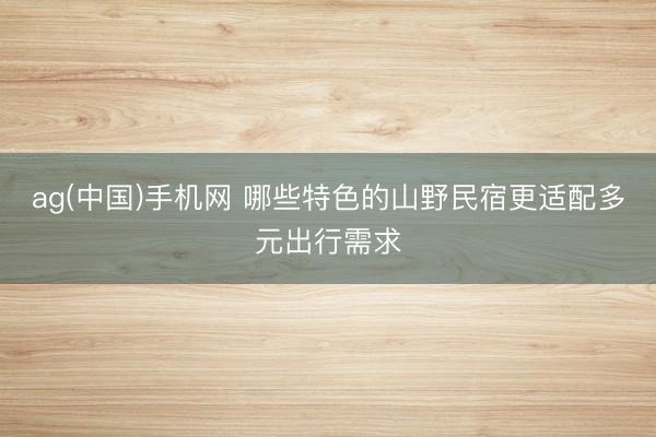 ag(中国)手机网 哪些特色的山野民宿更适配多元出行需求