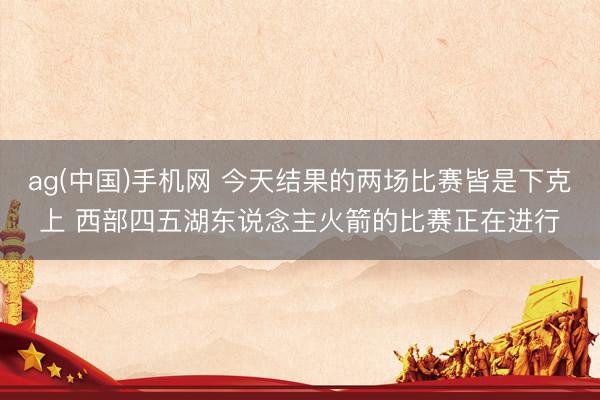 ag(中国)手机网 今天结果的两场比赛皆是下克上 西部四五湖东说念主火箭的比赛正在进行