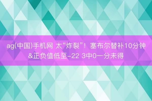 ag(中国)手机网 太“炸裂”！塞布尔替补10分钟&正负值低至-22 3中0一分未得