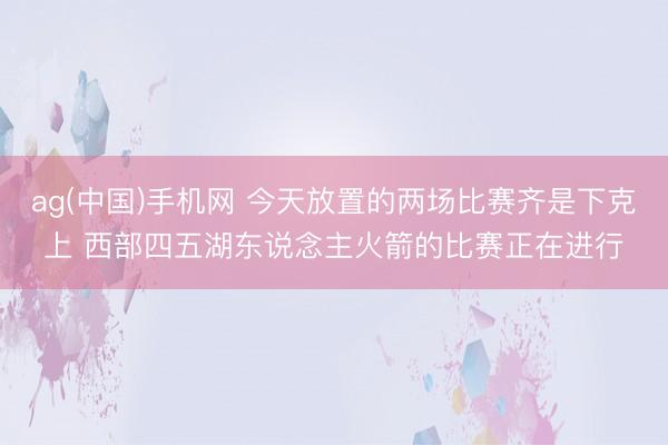 ag(中国)手机网 今天放置的两场比赛齐是下克上 西部四五湖东说念主火箭的比赛正在进行