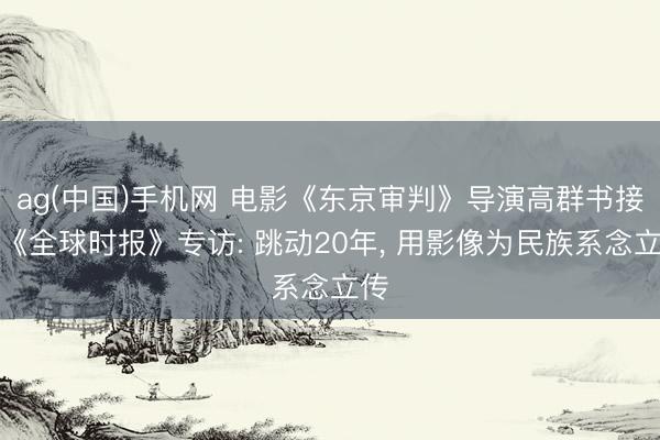 ag(中国)手机网 电影《东京审判》导演高群书接受《全球时报》专访: 跳动20年， 用影像为民族系念立传