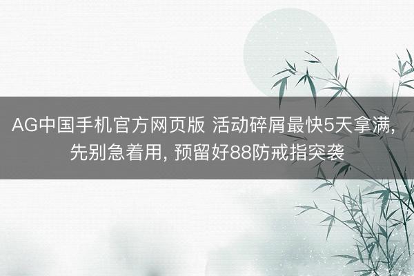 AG中国手机官方网页版 活动碎屑最快5天拿满， 先别急着用， 预留好88防戒指突袭