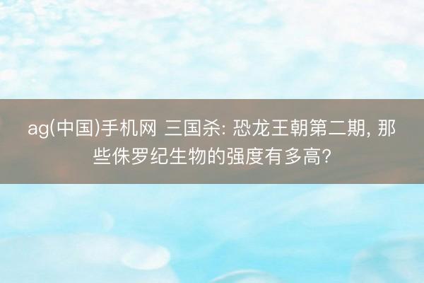 ag(中国)手机网 三国杀: 恐龙王朝第二期， 那些侏罗纪生物的强度有多高?