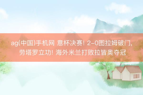 ag(中国)手机网 意杯决赛! 2-0图拉姆破门, 劳塔罗立功! 海外米兰打败拉皆奥夺冠