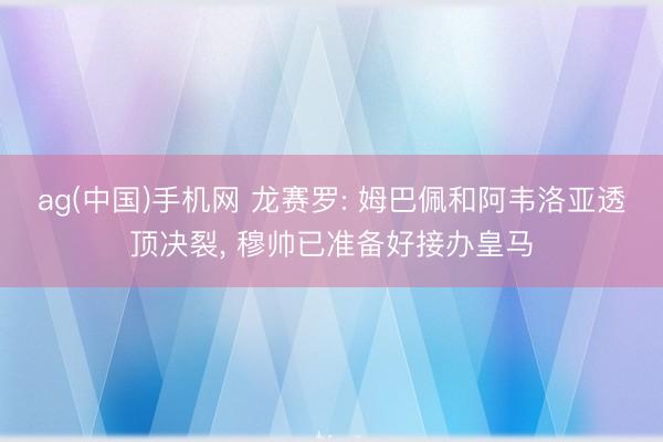 ag(中国)手机网 龙赛罗: 姆巴佩和阿韦洛亚透顶决裂， 穆帅已准备好接办皇马