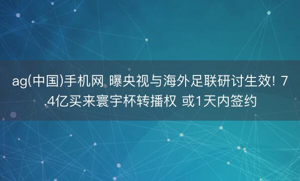 ag(中国)手机网 曝央视与海外足联研讨生效! 7.4亿买来寰宇杯转播权 或1天内签约