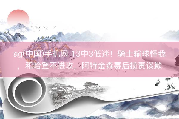 ag(中国)手机网 13中3低迷！骑士输球怪我，和哈登不进攻，阿特金森赛后揽责谈歉