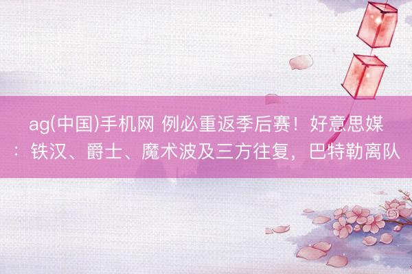 ag(中国)手机网 例必重返季后赛！好意思媒：铁汉、爵士、魔术波及三方往复，巴特勒离队