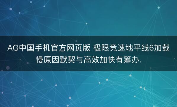 AG中国手机官方网页版 极限竞速地平线6加载慢原因默契与高效加快有筹办.