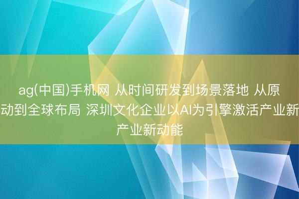 ag(中国)手机网 从时间研发到场景落地 从原土改动到全球布局 深圳文化企业以AI为引擎激活产业新动能