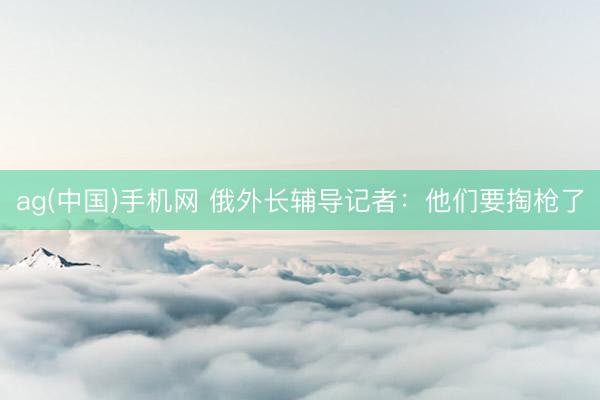 ag(中国)手机网 俄外长辅导记者：他们要掏枪了