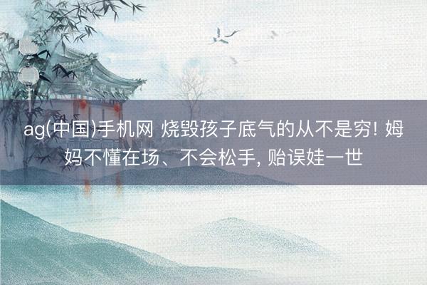 ag(中国)手机网 烧毁孩子底气的从不是穷! 姆妈不懂在场、不会松手, 贻误娃一世
