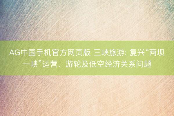 AG中国手机官方网页版 三峡旅游: 复兴“两坝一峡”运营、游轮及低空经济关系问题