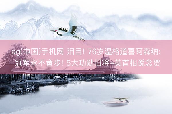 ag(中国)手机网 泪目! 76岁温格道喜阿森纳: 冠军永不啻步! 5大功勋旧将+英首相说念贺