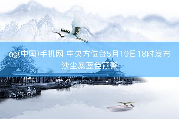 ag(中国)手机网 中央方位台5月19日18时发布沙尘暴蓝色预警