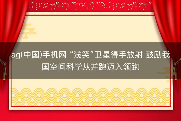 ag(中国)手机网 “浅笑”卫星得手放射 鼓励我国空间科学从并跑迈入领跑