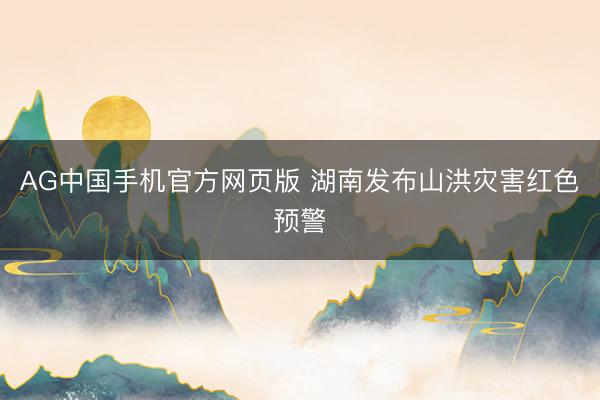 AG中国手机官方网页版 湖南发布山洪灾害红色预警