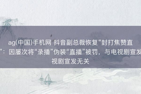 ag(中国)手机网 抖音副总裁恢复“封打焦赞直播间”：因屡次将“录播”伪装“直播”被罚，与电视剧宣发无关