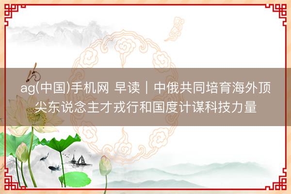 ag(中国)手机网 早读｜中俄共同培育海外顶尖东说念主才戎行和国度计谋科技力量