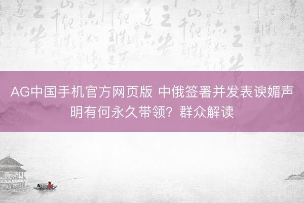 AG中国手机官方网页版 中俄签署并发表谀媚声明有何永久带领？群众解读
