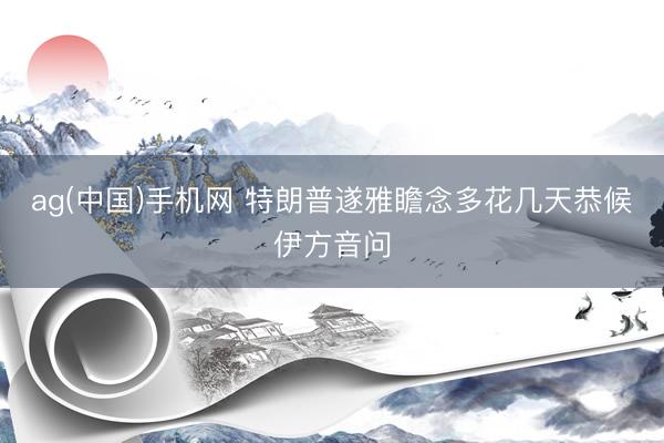 ag(中国)手机网 特朗普遂雅瞻念多花几天恭候伊方音问