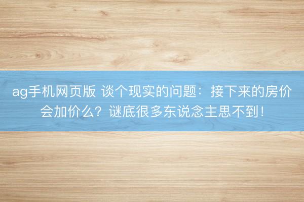 ag手机网页版 谈个现实的问题：接下来的房价会加价么？谜底很多东说念主思不到！