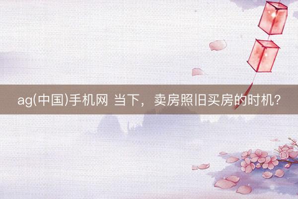 ag(中国)手机网 当下，卖房照旧买房的时机？