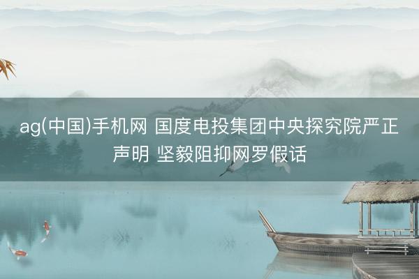 ag(中国)手机网 国度电投集团中央探究院严正声明 坚毅阻抑网罗假话